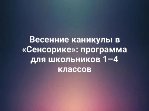 Весенние каникулы в «Сенсорике»: программа для школьников 1–4 классов