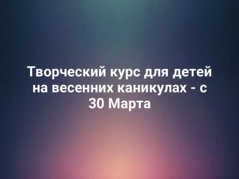 Творческий курс для детей на весенних каникулах - с 30 Марта